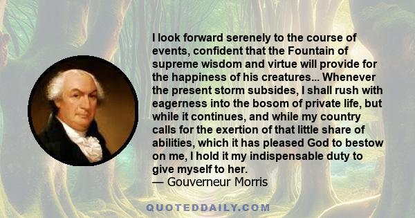 I look forward serenely to the course of events, confident that the Fountain of supreme wisdom and virtue will provide for the happiness of his creatures... Whenever the present storm subsides, I shall rush with