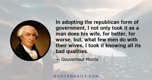 In adopting the republican form of government, I not only took it as a man does his wife, for better, for worse, but, what few men do with their wives, I took it knowing all its bad qualities.