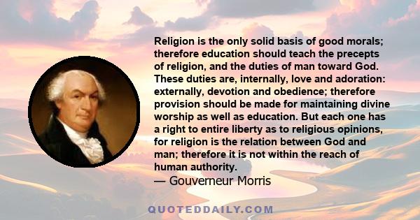 Religion is the only solid basis of good morals; therefore education should teach the precepts of religion, and the duties of man toward God. These duties are, internally, love and adoration: externally, devotion and