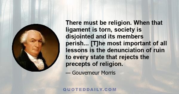 There must be religion. When that ligament is torn, society is disjointed and its members perish... [T]he most important of all lessons is the denunciation of ruin to every state that rejects the precepts of religion.