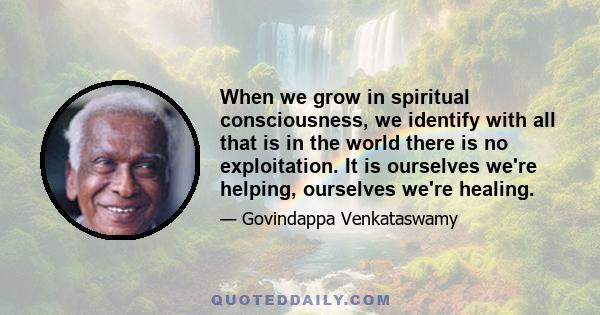 When we grow in spiritual consciousness, we identify with all that is in the world there is no exploitation. It is ourselves we're helping, ourselves we're healing.