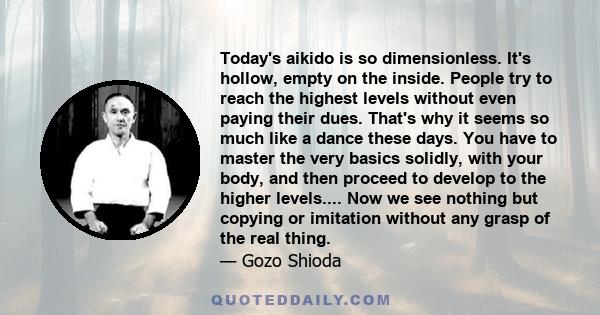 Today's aikido is so dimensionless. It's hollow, empty on the inside. People try to reach the highest levels without even paying their dues. That's why it seems so much like a dance these days. You have to master the