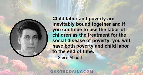 Child labor and poverty are inevitably bound together and if you continue to use the labor of children as the treatment for the social disease of poverty, you will have both poverty and child labor to the end of time.