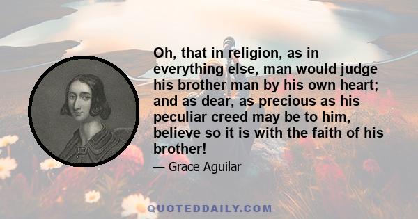 Oh, that in religion, as in everything else, man would judge his brother man by his own heart; and as dear, as precious as his peculiar creed may be to him, believe so it is with the faith of his brother!