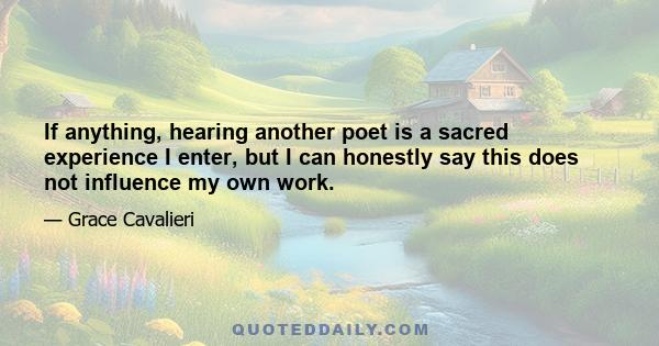 If anything, hearing another poet is a sacred experience I enter, but I can honestly say this does not influence my own work.