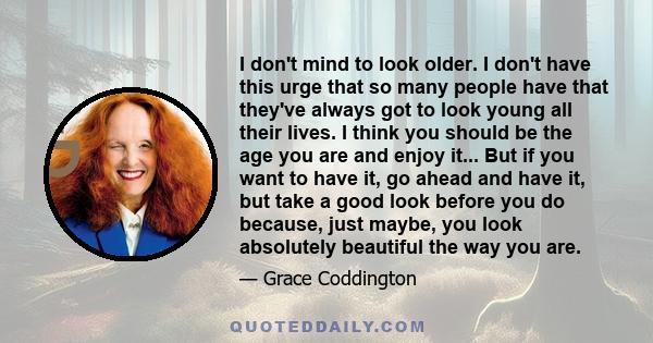 I don't mind to look older. I don't have this urge that so many people have that they've always got to look young all their lives. I think you should be the age you are and enjoy it... But if you want to have it, go