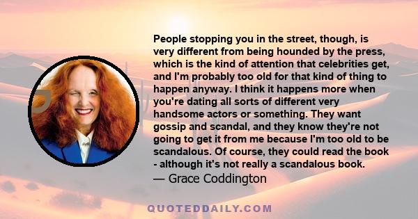 People stopping you in the street, though, is very different from being hounded by the press, which is the kind of attention that celebrities get, and I'm probably too old for that kind of thing to happen anyway. I