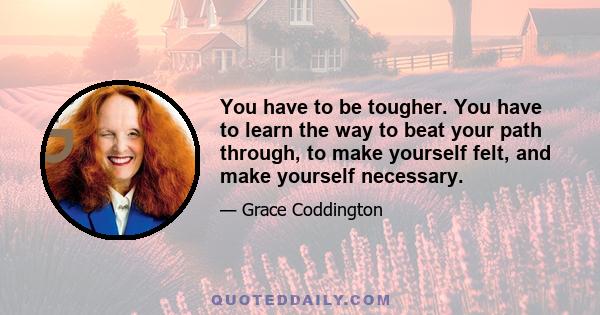 You have to be tougher. You have to learn the way to beat your path through, to make yourself felt, and make yourself necessary.