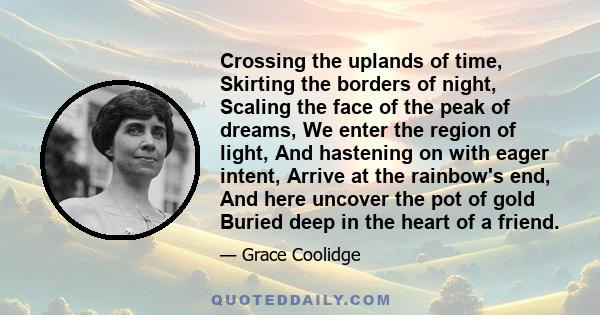 Crossing the uplands of time, Skirting the borders of night, Scaling the face of the peak of dreams, We enter the region of light, And hastening on with eager intent, Arrive at the rainbow's end, And here uncover the