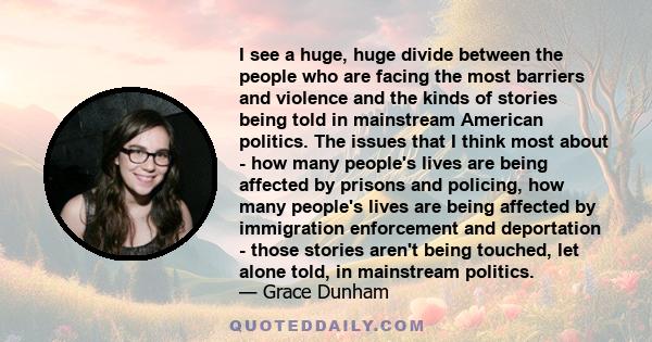 I see a huge, huge divide between the people who are facing the most barriers and violence and the kinds of stories being told in mainstream American politics. The issues that I think most about - how many people's