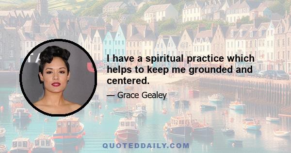 I have a spiritual practice which helps to keep me grounded and centered.