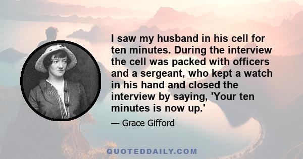 I saw my husband in his cell for ten minutes. During the interview the cell was packed with officers and a sergeant, who kept a watch in his hand and closed the interview by saying, 'Your ten minutes is now up.'