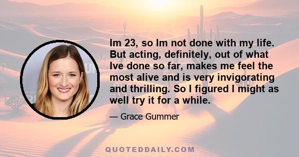 Im 23, so Im not done with my life. But acting, definitely, out of what Ive done so far, makes me feel the most alive and is very invigorating and thrilling. So I figured I might as well try it for a while.