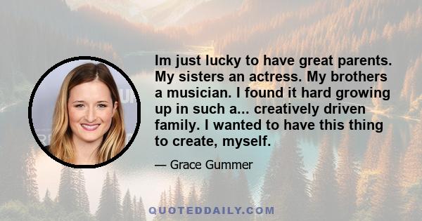 Im just lucky to have great parents. My sisters an actress. My brothers a musician. I found it hard growing up in such a... creatively driven family. I wanted to have this thing to create, myself.