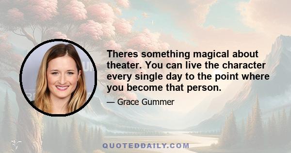 Theres something magical about theater. You can live the character every single day to the point where you become that person.