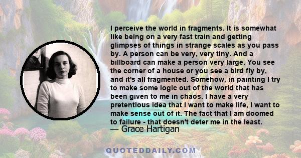 I perceive the world in fragments. It is somewhat like being on a very fast train and getting glimpses of things in strange scales as you pass by. A person can be very, very tiny. And a billboard can make a person very