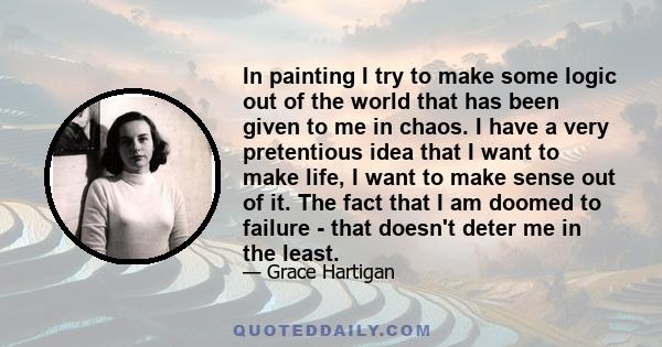 In painting I try to make some logic out of the world that has been given to me in chaos. I have a very pretentious idea that I want to make life, I want to make sense out of it. The fact that I am doomed to failure -