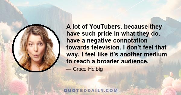 A lot of YouTubers, because they have such pride in what they do, have a negative connotation towards television. I don't feel that way. I feel like it's another medium to reach a broader audience.