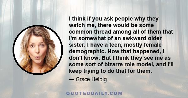 I think if you ask people why they watch me, there would be some common thread among all of them that I'm somewhat of an awkward older sister. I have a teen, mostly female demographic. How that happened, I don't know.