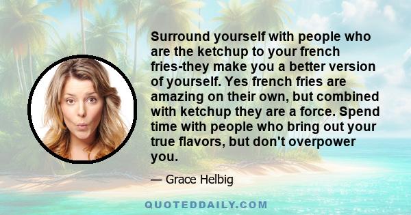 Surround yourself with people who are the ketchup to your french fries-they make you a better version of yourself. Yes french fries are amazing on their own, but combined with ketchup they are a force. Spend time with