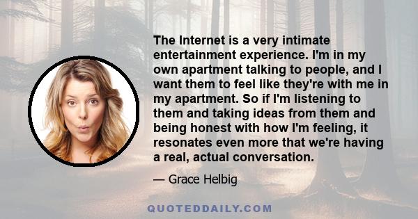 The Internet is a very intimate entertainment experience. I'm in my own apartment talking to people, and I want them to feel like they're with me in my apartment. So if I'm listening to them and taking ideas from them