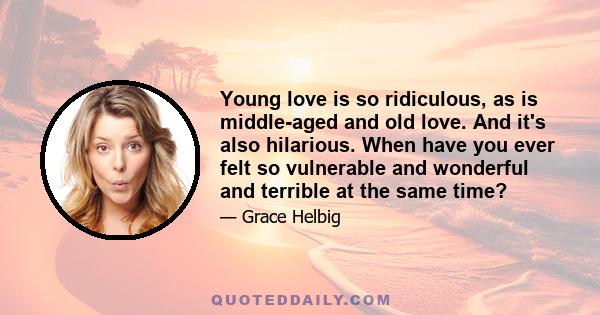 Young love is so ridiculous, as is middle-aged and old love. And it's also hilarious. When have you ever felt so vulnerable and wonderful and terrible at the same time?