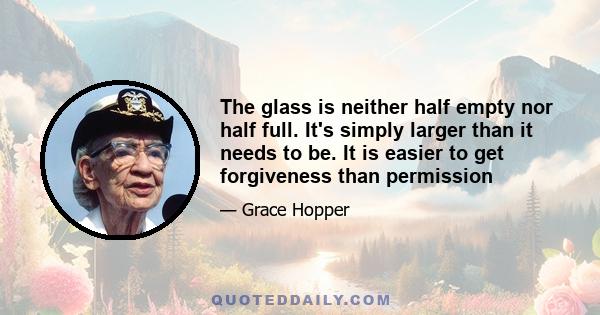 The glass is neither half empty nor half full. It's simply larger than it needs to be. It is easier to get forgiveness than permission