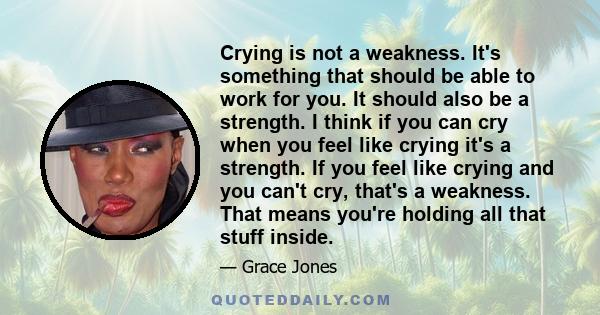 Crying is not a weakness. It's something that should be able to work for you. It should also be a strength. I think if you can cry when you feel like crying it's a strength. If you feel like crying and you can't cry,