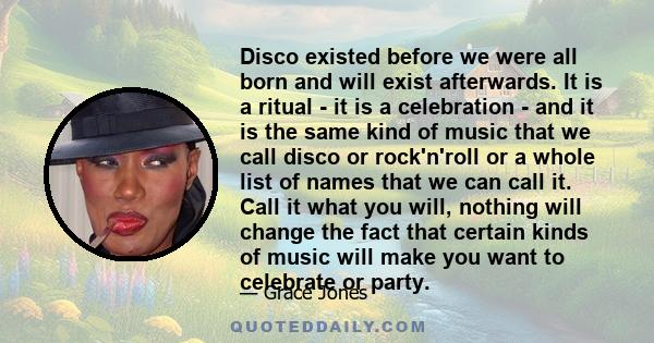 Disco existed before we were all born and will exist afterwards. It is a ritual - it is a celebration - and it is the same kind of music that we call disco or rock'n'roll or a whole list of names that we can call it.