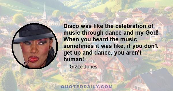 Disco was like the celebration of music through dance and my God! When you heard the music sometimes it was like, if you don't get up and dance, you aren't human!