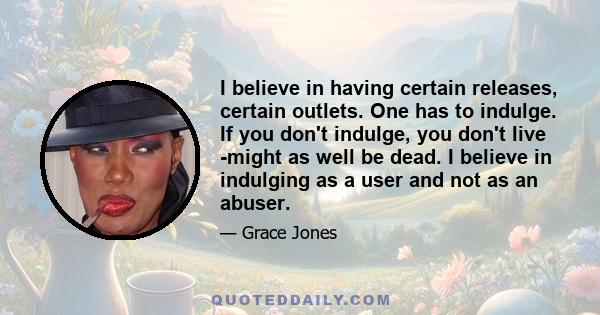 I believe in having certain releases, certain outlets. One has to indulge. If you don't indulge, you don't live -might as well be dead. I believe in indulging as a user and not as an abuser.