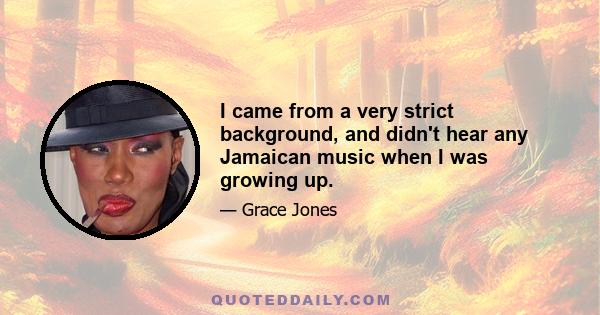 I came from a very strict background, and didn't hear any Jamaican music when I was growing up.