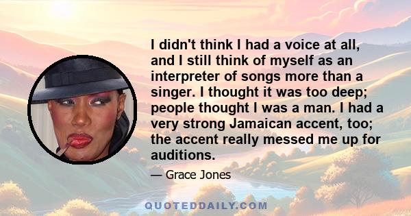 I didn't think I had a voice at all, and I still think of myself as an interpreter of songs more than a singer. I thought it was too deep; people thought I was a man. I had a very strong Jamaican accent, too; the accent 