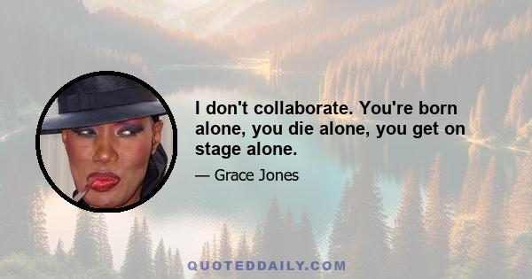 I don't collaborate. You're born alone, you die alone, you get on stage alone.