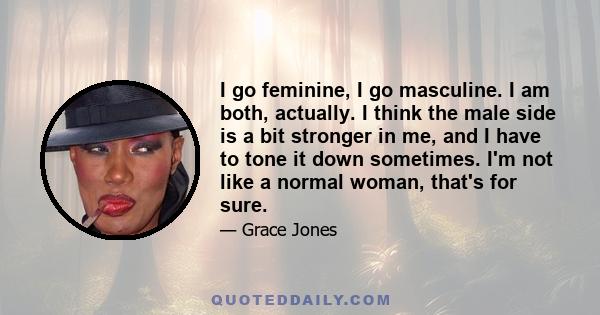 I go feminine, I go masculine. I am both, actually. I think the male side is a bit stronger in me, and I have to tone it down sometimes. I'm not like a normal woman, that's for sure.