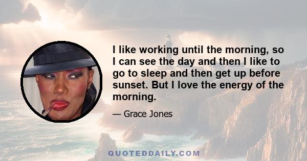 I like working until the morning, so I can see the day and then I like to go to sleep and then get up before sunset. But I love the energy of the morning.