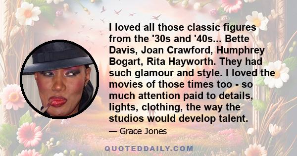 I loved all those classic figures from the '30s and '40s... Bette Davis, Joan Crawford, Humphrey Bogart, Rita Hayworth. They had such glamour and style. I loved the movies of those times too - so much attention paid to