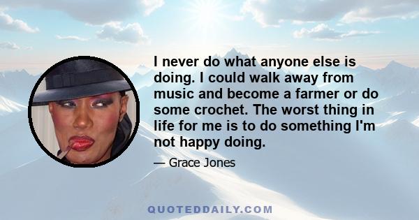 I never do what anyone else is doing. I could walk away from music and become a farmer or do some crochet. The worst thing in life for me is to do something I'm not happy doing.