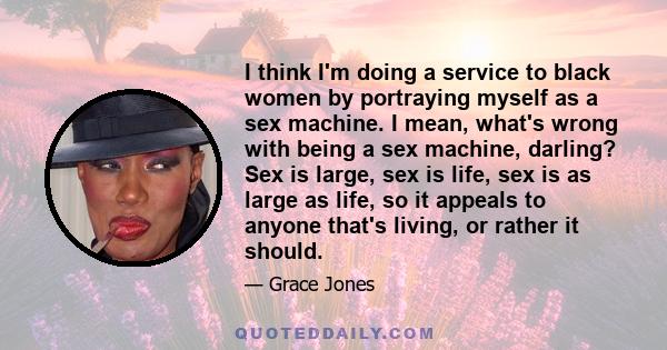 I think I'm doing a service to black women by portraying myself as a sex machine. I mean, what's wrong with being a sex machine, darling? Sex is large, sex is life, sex is as large as life, so it appeals to anyone