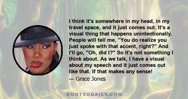 I think it's somewhere in my head, in my travel space, and it just comes out. It's a visual thing that happens unintentionally. People will tell me, You do realize you just spoke with that accent, right? And I'll go,