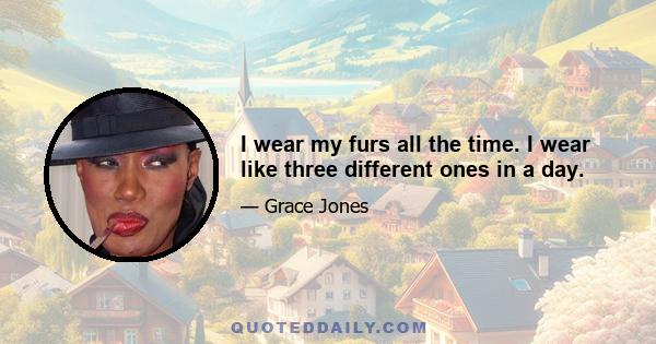 I wear my furs all the time. I wear like three different ones in a day.