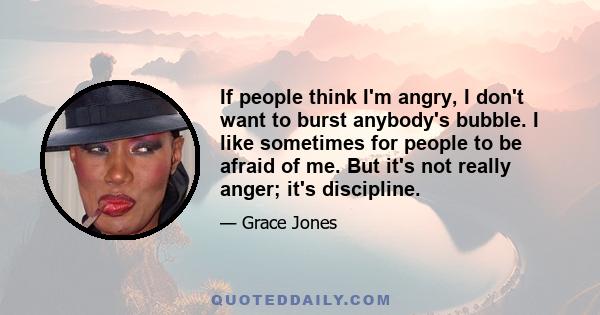 If people think I'm angry, I don't want to burst anybody's bubble. I like sometimes for people to be afraid of me. But it's not really anger; it's discipline.