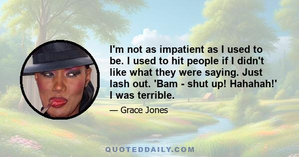 I'm not as impatient as I used to be. I used to hit people if I didn't like what they were saying. Just lash out. 'Bam - shut up! Hahahah!' I was terrible.