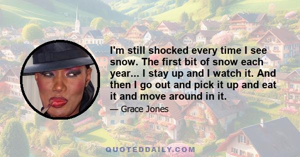 I'm still shocked every time I see snow. The first bit of snow each year... I stay up and I watch it. And then I go out and pick it up and eat it and move around in it.