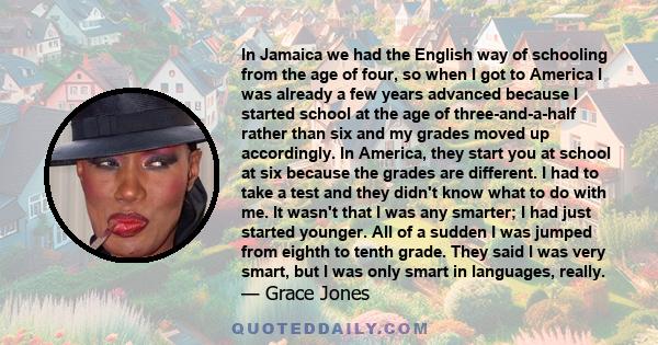 In Jamaica we had the English way of schooling from the age of four, so when I got to America I was already a few years advanced because I started school at the age of three-and-a-half rather than six and my grades