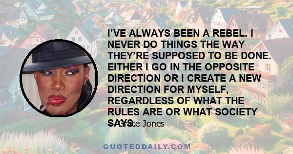 I’VE ALWAYS BEEN A REBEL. I NEVER DO THINGS THE WAY THEY’RE SUPPOSED TO BE DONE. EITHER I GO IN THE OPPOSITE DIRECTION OR I CREATE A NEW DIRECTION FOR MYSELF, REGARDLESS OF WHAT THE RULES ARE OR WHAT SOCIETY SAYS.