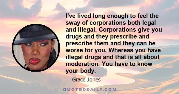 I've lived long enough to feel the sway of corporations both legal and illegal. Corporations give you drugs and they prescribe and prescribe them and they can be worse for you. Whereas you have illegal drugs and that is 