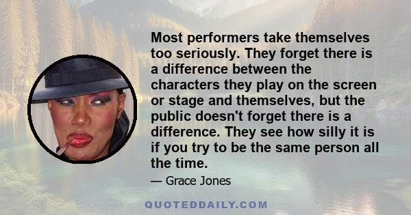 Most performers take themselves too seriously. They forget there is a difference between the characters they play on the screen or stage and themselves, but the public doesn't forget there is a difference. They see how