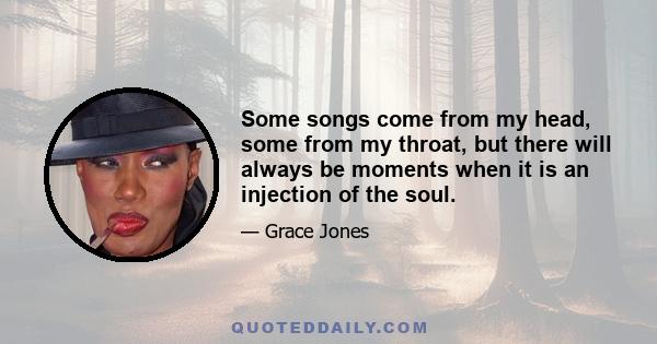 Some songs come from my head, some from my throat, but there will always be moments when it is an injection of the soul.