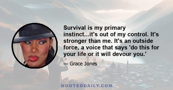 Survival is my primary instinct...it's out of my control. It's stronger than me. It's an outside force, a voice that says 'do this for your life or it will devour you.'